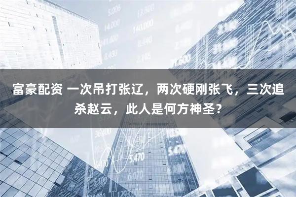 富豪配资 一次吊打张辽，两次硬刚张飞，三次追杀赵云，此人是何方神圣？