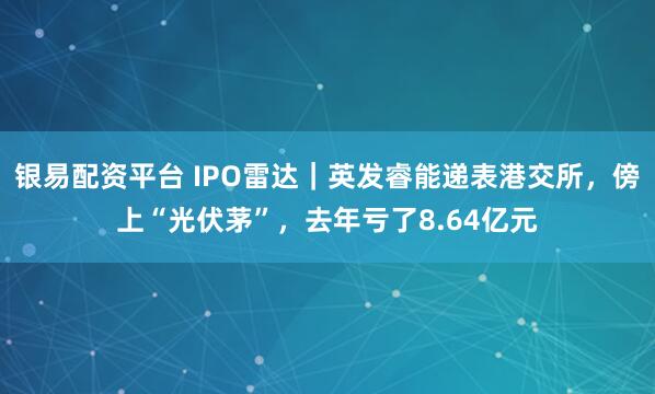 银易配资平台 IPO雷达｜英发睿能递表港交所，傍上“光伏茅”，去年亏了8.64亿元