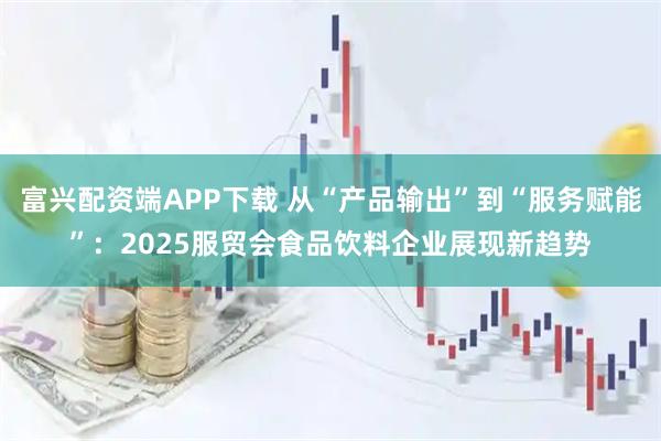 富兴配资端APP下载 从“产品输出”到“服务赋能”：2025服贸会食品饮料企业展现新趋势