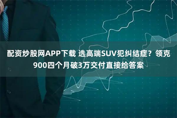 配资炒股网APP下载 选高端SUV犯纠结症？领克900四个月破3万交付直接给答案