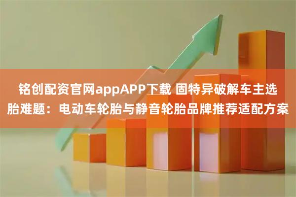 铭创配资官网appAPP下载 固特异破解车主选胎难题:电动车轮胎与静音轮胎品牌推荐适配方案
