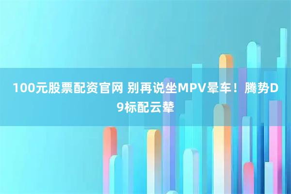 100元股票配资官网 别再说坐MPV晕车！腾势D9标配云辇
