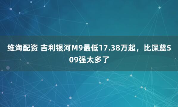 维海配资 吉利银河M9最低17.38万起，比深蓝S09强太多了