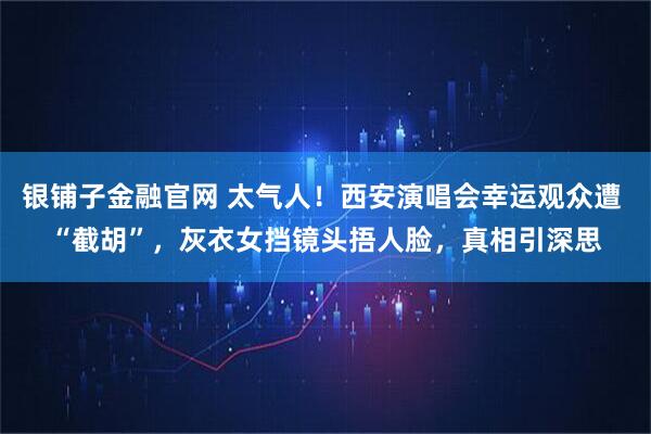 银铺子金融官网 太气人！西安演唱会幸运观众遭 “截胡”，灰衣女挡镜头捂人脸，真相引深思