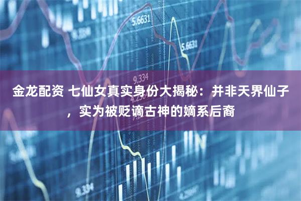 金龙配资 七仙女真实身份大揭秘：并非天界仙子，实为被贬谪古神的嫡系后裔