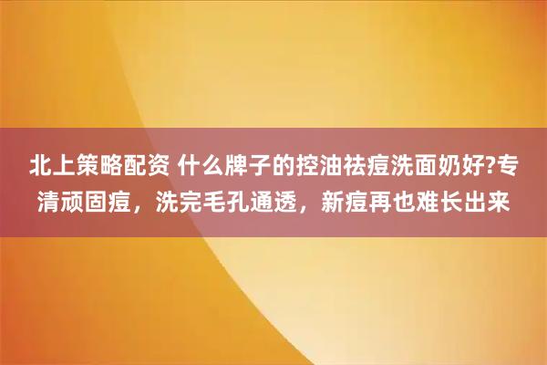 北上策略配资 什么牌子的控油祛痘洗面奶好?专清顽固痘，洗完毛孔通透，新痘再也难长出来
