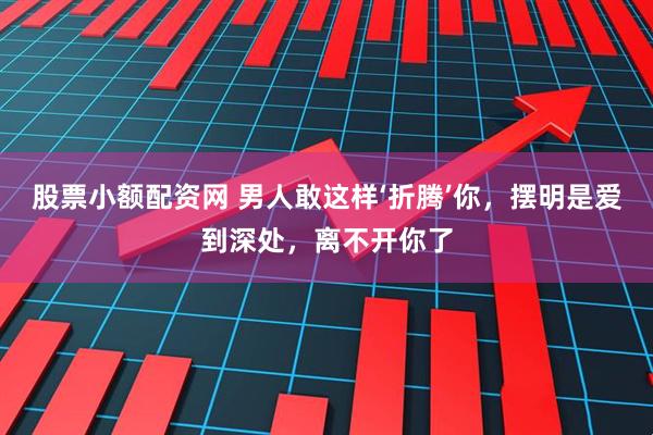 股票小额配资网 男人敢这样‘折腾’你，摆明是爱到深处，离不开你了