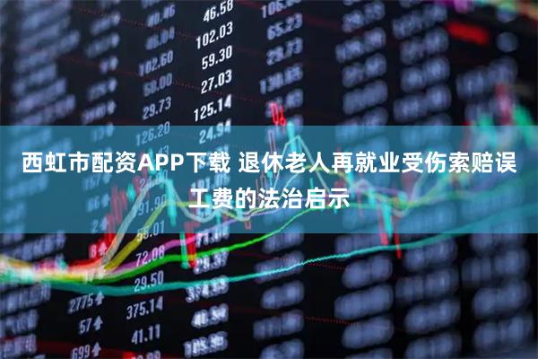 西虹市配资APP下载 退休老人再就业受伤索赔误工费的法治启示
