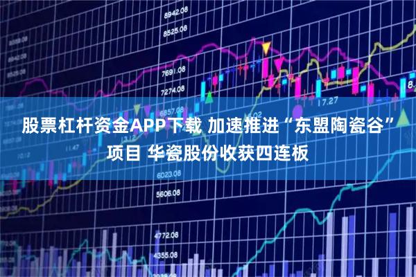 股票杠杆资金APP下载 加速推进“东盟陶瓷谷”项目 华瓷股份收获四连板