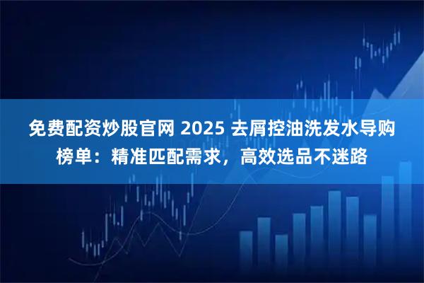 免费配资炒股官网 2025 去屑控油洗发水导购榜单：精准匹配需求，高效选品不迷路