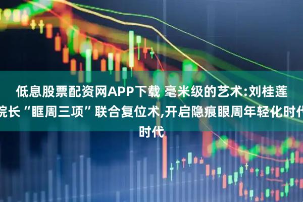 低息股票配资网APP下载 毫米级的艺术:刘桂莲院长“眶周三项”联合复位术,开启隐痕眼周年轻化时代