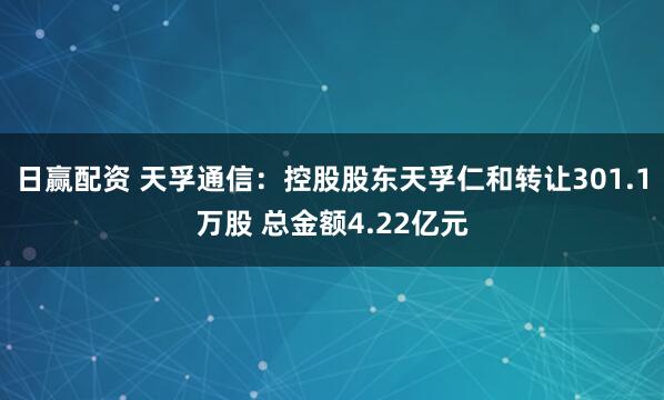 日赢配资 天孚通信：控股股东天孚仁和转让301.1万股 总金额4.22亿元