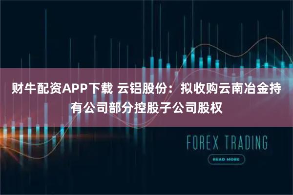 财牛配资APP下载 云铝股份：拟收购云南冶金持有公司部分控股子公司股权