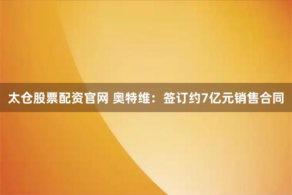 太仓股票配资官网 奥特维：签订约7亿元销售合同