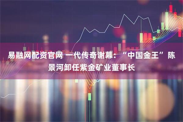 易融网配资官网 一代传奇谢幕：“中国金王” 陈景河卸任紫金矿业董事长