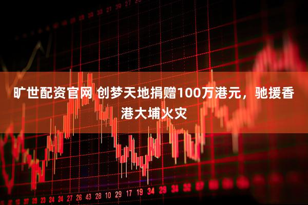 旷世配资官网 创梦天地捐赠100万港元，驰援香港大埔火灾