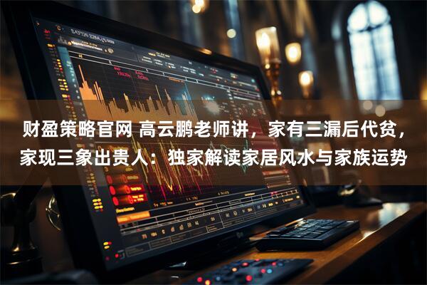 财盈策略官网 高云鹏老师讲，家有三漏后代贫，家现三象出贵人：独家解读家居风水与家族运势
