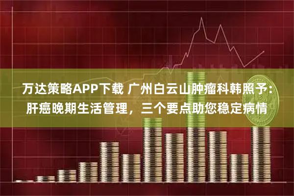万达策略APP下载 广州白云山肿瘤科韩照予：肝癌晚期生活管理，三个要点助您稳定病情