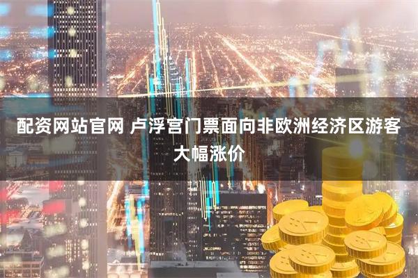 配资网站官网 卢浮宫门票面向非欧洲经济区游客大幅涨价