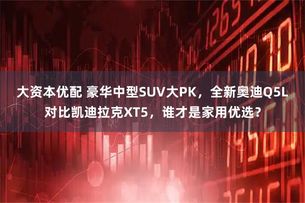 大资本优配 豪华中型SUV大PK，全新奥迪Q5L对比凯迪拉克XT5，谁才是家用优选？