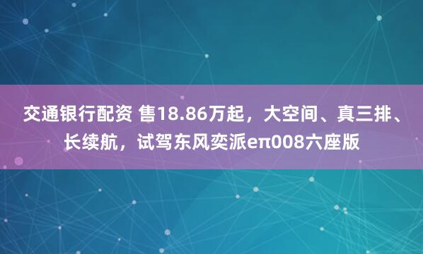 交通银行配资 售18.86万起，大空间、真三排、长续航，试驾东风奕派eπ008六座版