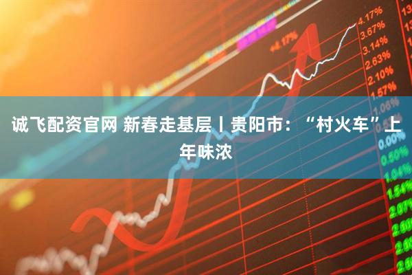 诚飞配资官网 新春走基层丨贵阳市：“村火车”上年味浓