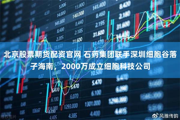北京股票期货配资官网 石药集团联手深圳细胞谷落子海南，2000万成立细胞科技公司