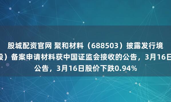 股城配资官网 聚和材料（688503）披露发行境外上市股份（H股）备案申请材料获中国证监会接收的公告，3月16日股价下跌0.94%