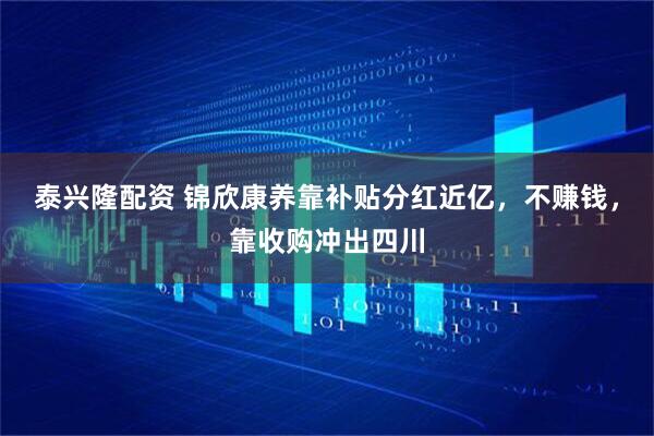 泰兴隆配资 锦欣康养靠补贴分红近亿，不赚钱，靠收购冲出四川