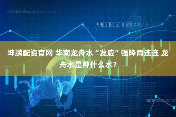 坤鹏配资官网 华南龙舟水“发威”强降雨连连 龙舟水是种什么水？