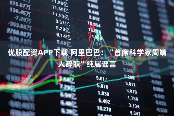 优股配资APP下载 阿里巴巴：“首席科学家周靖人辞职”纯属谣言