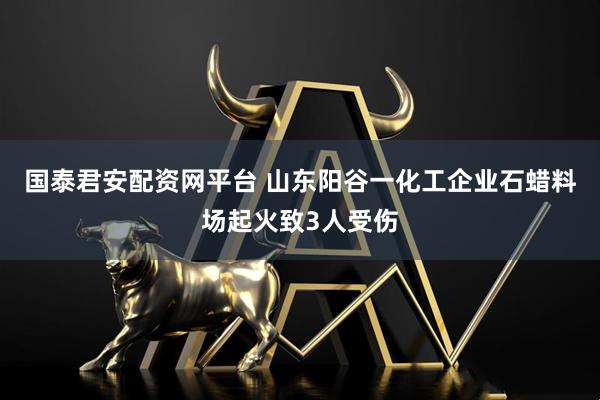 国泰君安配资网平台 山东阳谷一化工企业石蜡料场起火致3人受伤