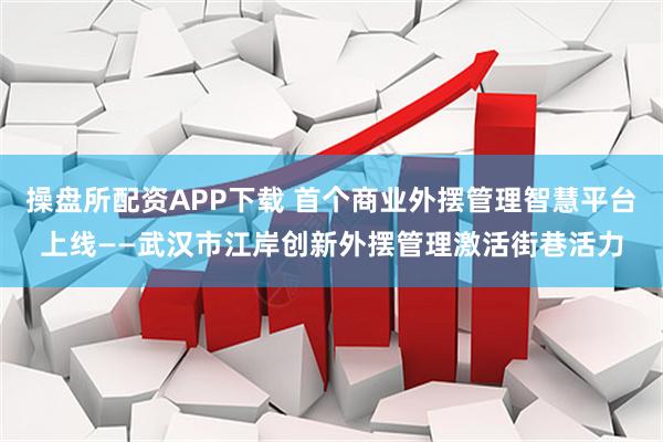 操盘所配资APP下载 首个商业外摆管理智慧平台上线——武汉市江岸创新外摆管理激活街巷活力
