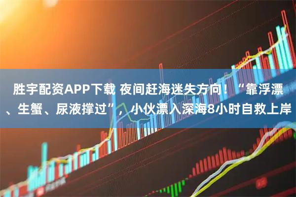 胜宇配资APP下载 夜间赶海迷失方向！“靠浮漂、生蟹、尿液撑过”，小伙漂入深海8小时自救上岸