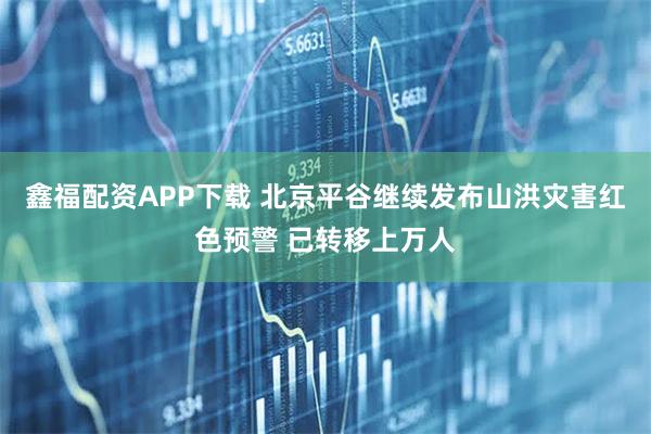 鑫福配资APP下载 北京平谷继续发布山洪灾害红色预警 已转移上万人