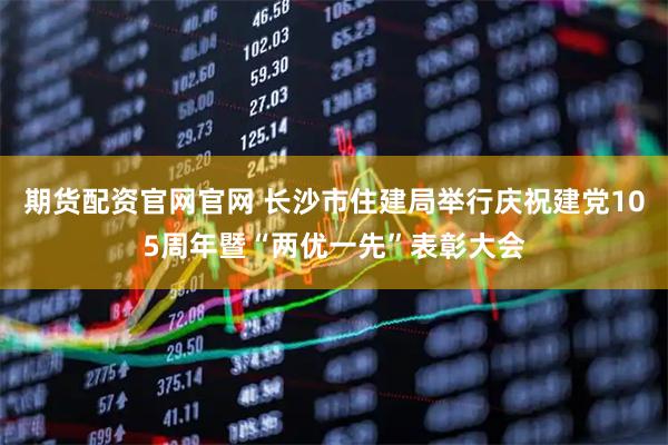 期货配资官网官网 长沙市住建局举行庆祝建党105周年暨“两优一先”表彰大会